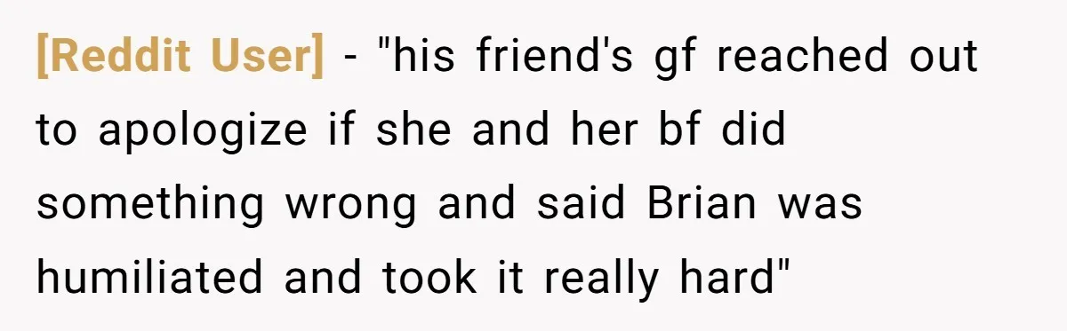 [Reddit User] − "his friend's gf reached out to apologize if she and her bf did something wrong and said Brian was humiliated and took it really hard"