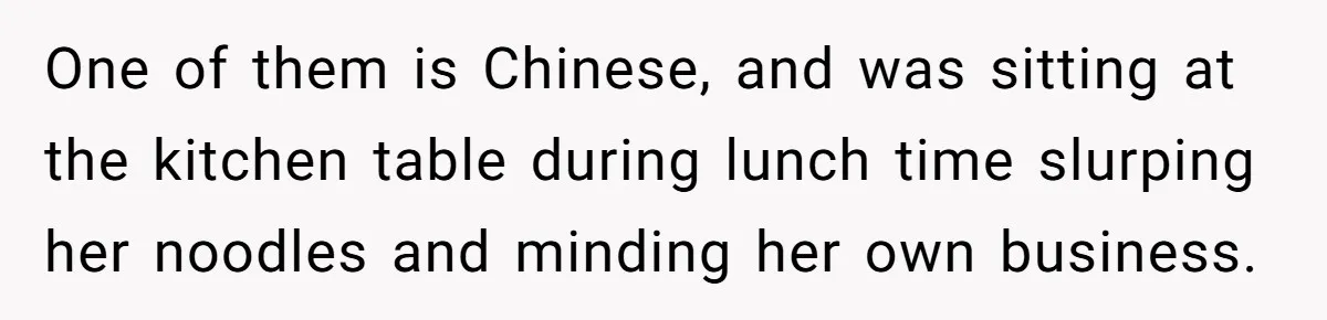 One of them is Chinese, and was sitting at the kitchen table during lunch time slurping her noodles and minding her own business.