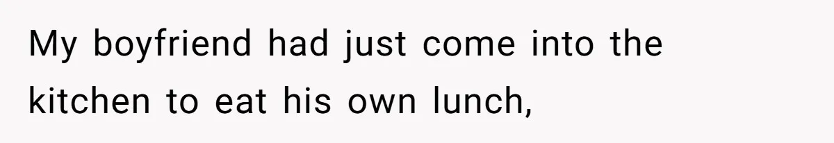 My boyfriend had just come into the kitchen to eat his own lunch,
