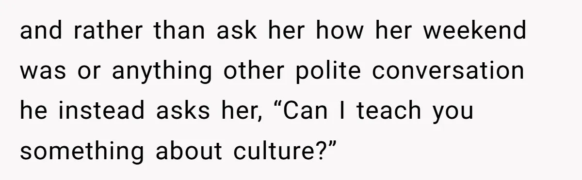 and rather than ask her how her weekend was or anything other polite conversation he instead asks her, “Can I teach you something about culture?”