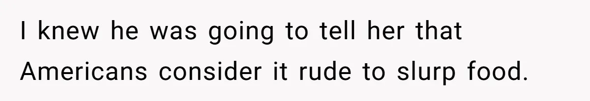 I knew he was going to tell her that Americans consider it rude to slurp food.