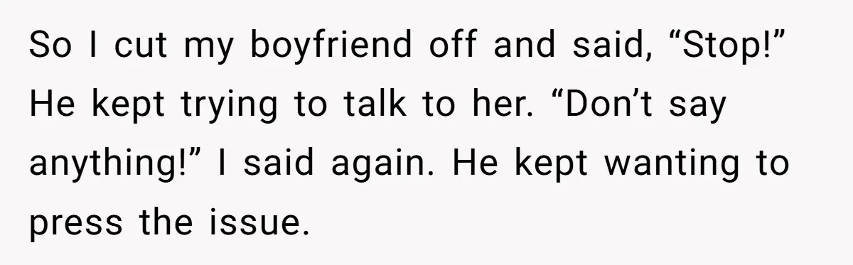 So I cut my boyfriend off and said, “Stop!” He kept trying to talk to her. “Don’t say anything!” I said again. He kept wanting to press the issue.