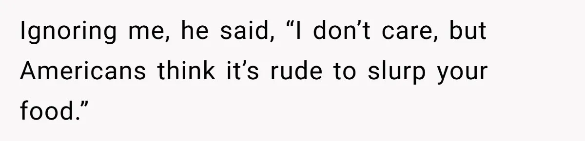 Ignoring me, he said, “I don’t care, but Americans think it’s rude to slurp your food.”