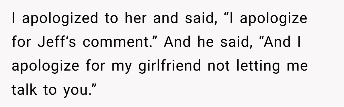 I apologized to her and said, “I apologize for Jeff‘s comment.” And he said, “And I apologize for my girlfriend not letting me talk to you.”