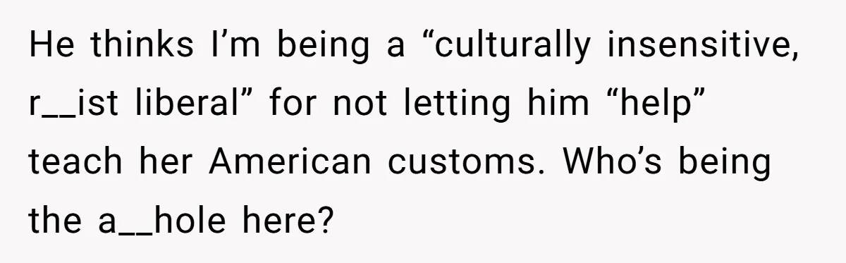 He thinks I’m being a “culturally insensitive, r__ist liberal” for not letting him “help” teach her American customs. Who’s being the a__hole here?