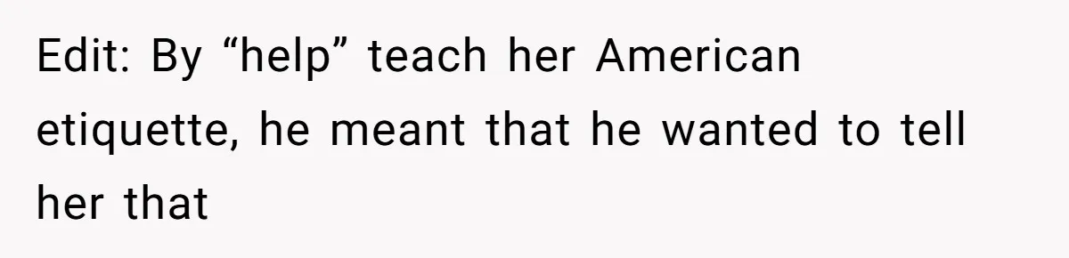 Edit: By “help” teach her American etiquette, he meant that he wanted to tell her that