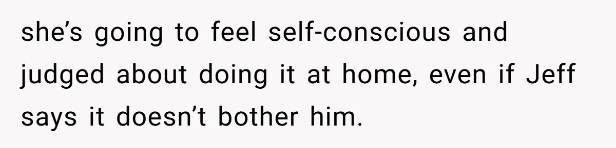 she’s going to feel self-conscious and judged about doing it at home, even if Jeff says it doesn’t bother him.