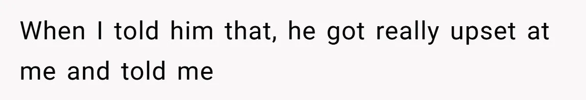 When I told him that, he got really upset at me and told me
