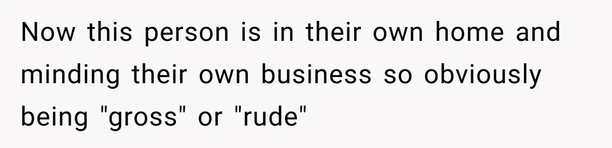 Now this person is in their own home and minding their own business so obviously being "gross" or "rude"