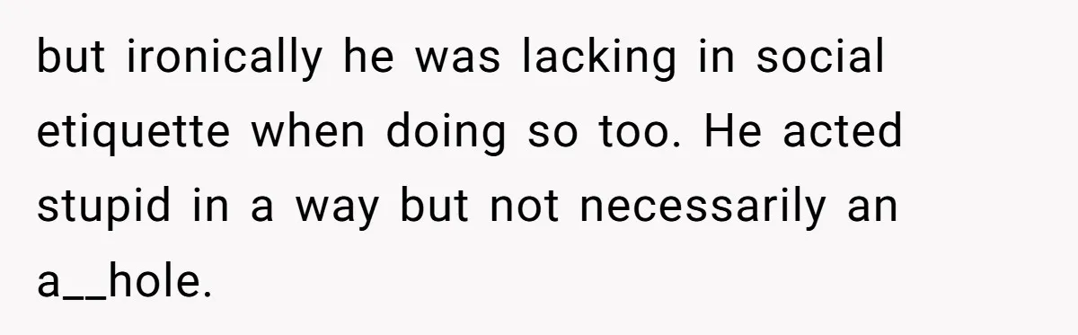but ironically he was lacking in social etiquette when doing so too. He acted stupid in a way but not necessarily an a__hole.
