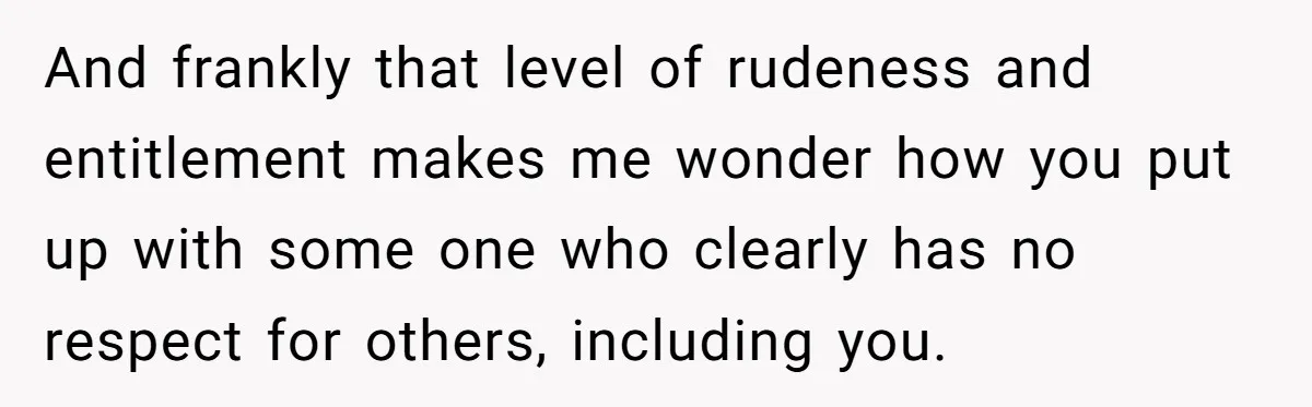 And frankly that level of rudeness and entitlement makes me wonder how you put up with some one who clearly has no respect for others, including you.