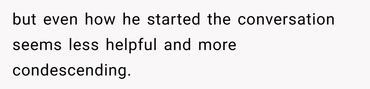 but even how he started the conversation seems less helpful and more condescending.