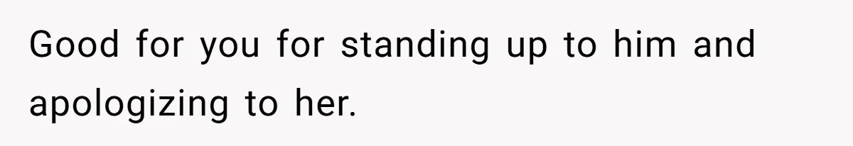 Good for you for standing up to him and apologizing to her.