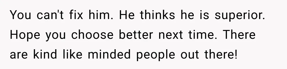 You can't fix him. He thinks he is superior. Hope you choose better next time. There are kind like minded people out there!