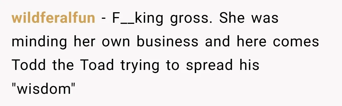 wildferalfun − F__king gross. She was minding her own business and here comes Todd the Toad trying to spread his "wisdom"