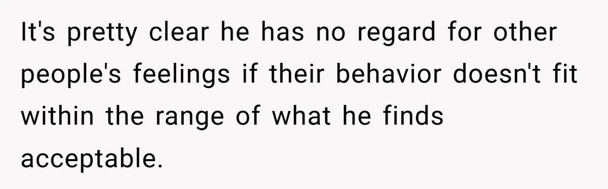 It's pretty clear he has no regard for other people's feelings if their behavior doesn't fit within the range of what he finds acceptable.