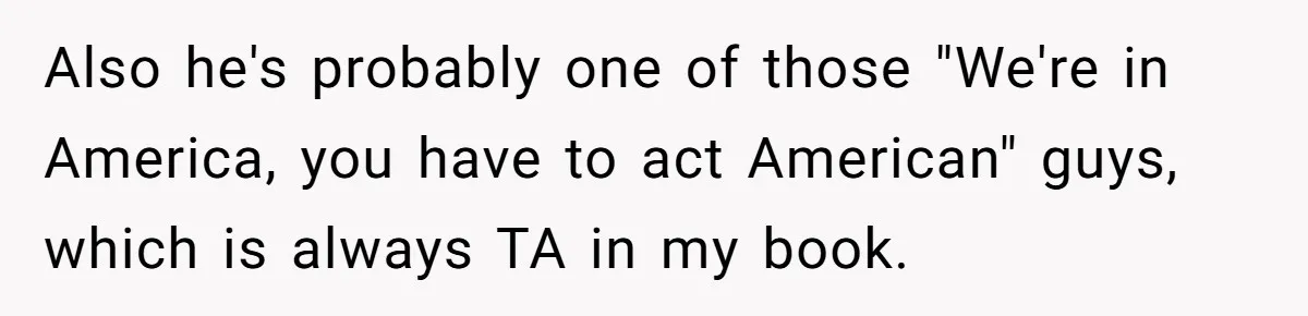Also he's probably one of those "We're in America, you have to act American" guys, which is always TA in my book.