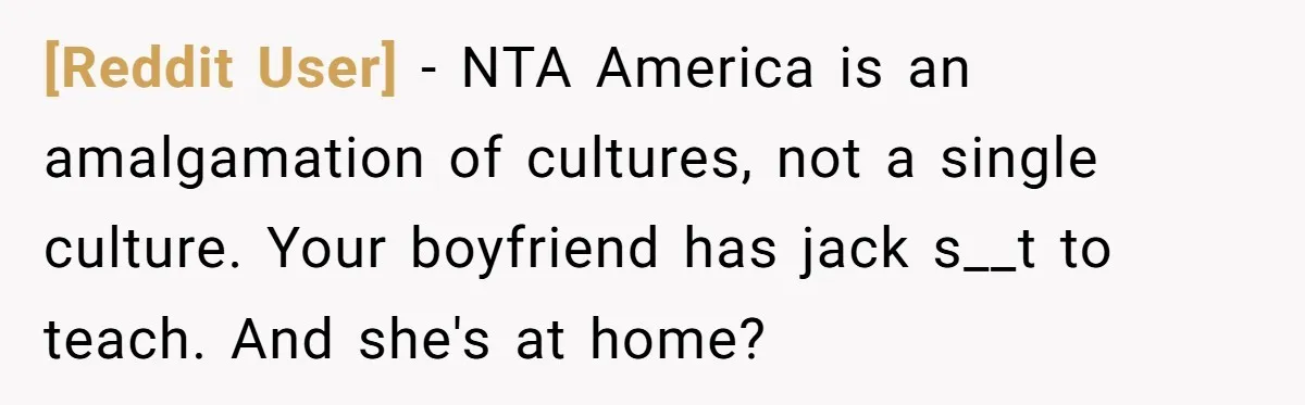 [Reddit User] − NTA America is an amalgamation of cultures, not a single culture. Your boyfriend has jack s__t to teach. And she's at home?