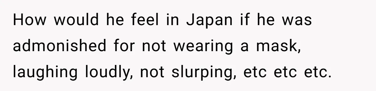 How would he feel in Japan if he was admonished for not wearing a mask, laughing loudly, not slurping, etc etc etc.