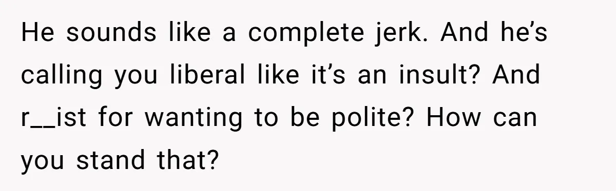 He sounds like a complete jerk. And he’s calling you liberal like it’s an insult? And r__ist for wanting to be polite? How can you stand that?