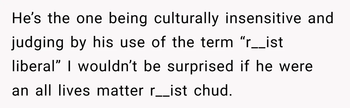 He’s the one being culturally insensitive and judging by his use of the term “r__ist liberal” I wouldn’t be surprised if he were an all lives matter r__ist chud.