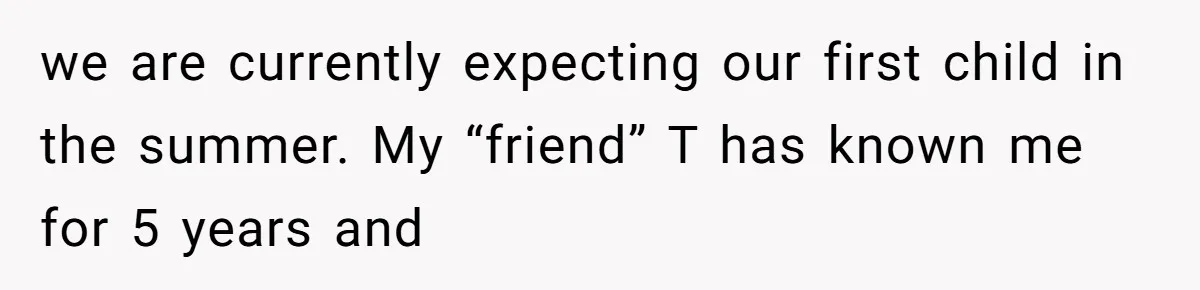 we are currently expecting our first child in the summer. My “friend” T has known me for 5 years and