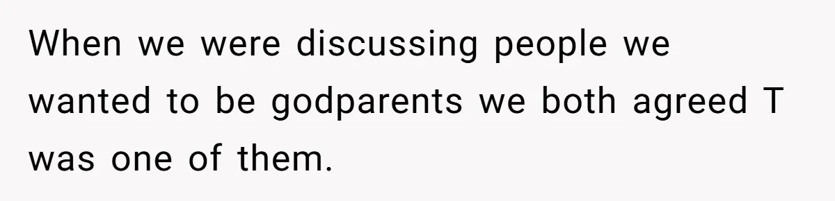 When we were discussing people we wanted to be godparents we both agreed T was one of them.