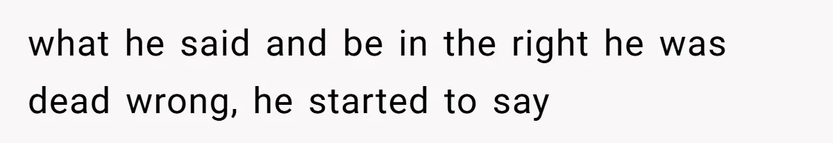 what he said and be in the right he was dead wrong, he started to say