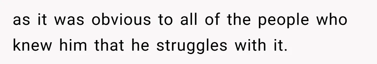 as it was obvious to all of the people who knew him that he struggles with it.