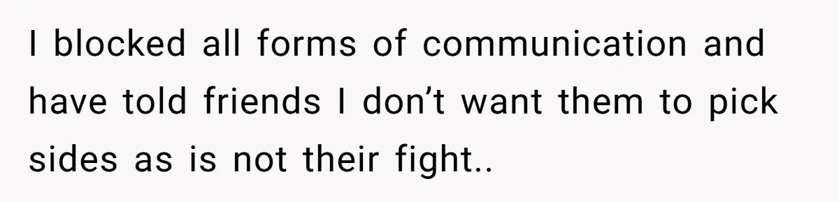 I blocked all forms of communication and have told friends I don’t want them to pick sides as is not their fight..
