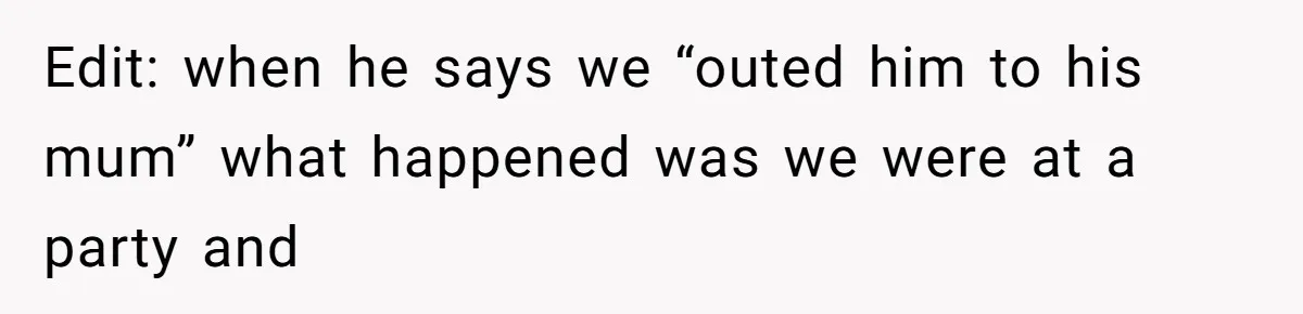 Edit: when he says we “outed him to his mum” what happened was we were at a party and