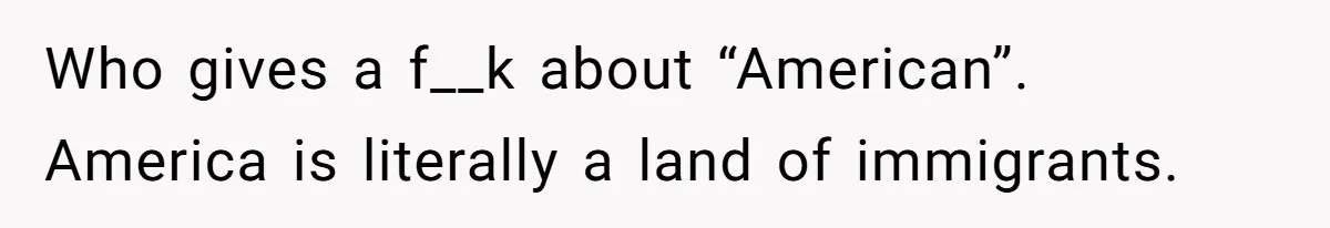 Who gives a f__k about “American”. America is literally a land of immigrants.