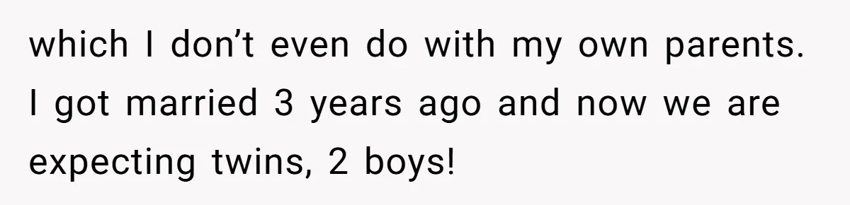 which I don’t even do with my own parents. I got married 3 years ago and now we are expecting twins, 2 boys!