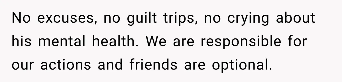 No excuses, no guilt trips, no crying about his mental health. We are responsible for our actions and friends are optional.