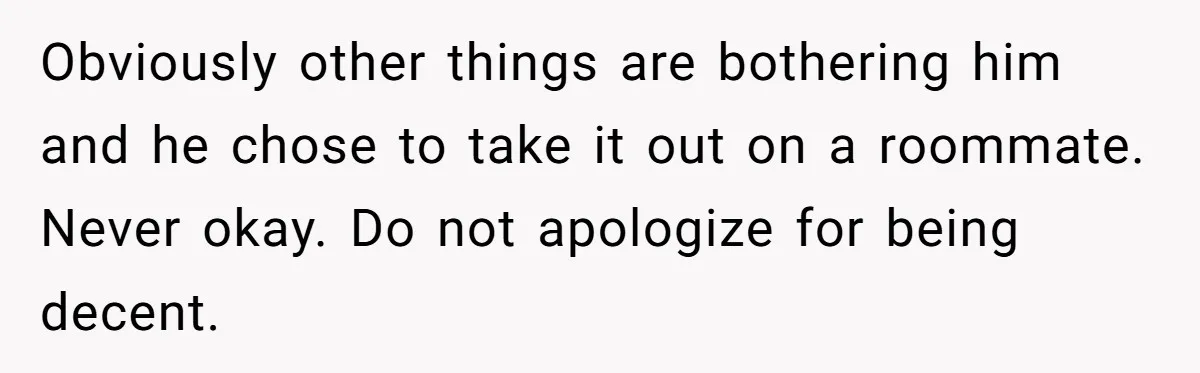 Obviously other things are bothering him and he chose to take it out on a roommate. Never okay. Do not apologize for being decent.