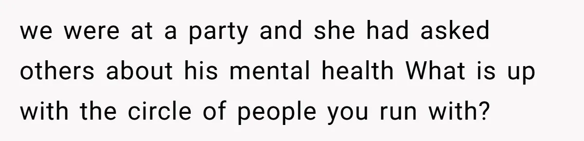 we were at a party and she had asked others about his mental health What is up with the circle of people you run with?