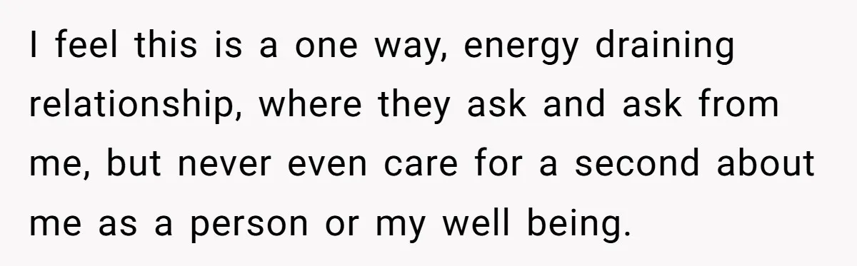 I feel this is a one way, energy draining relationship, where they ask and ask from me, but never even care for a second about me as a person or...