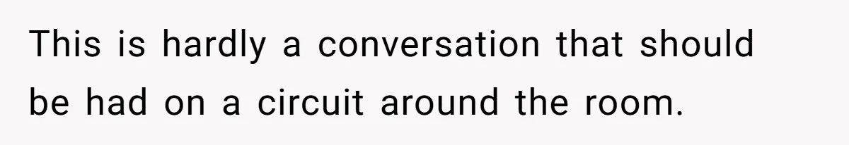 This is hardly a conversation that should be had on a circuit around the room.