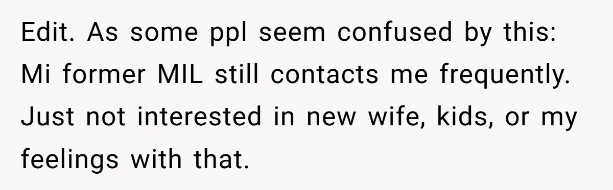Edit. As some ppl seem confused by this: Mi former MIL still contacts me frequently. Just not interested in new wife, kids, or my feelings with that.