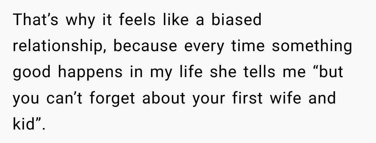 That’s why it feels like a biased relationship, because every time something good happens in my life she tells me “but you can’t forget about your first wife and kid”.