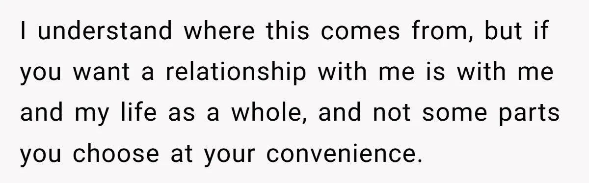 I understand where this comes from, but if you want a relationship with me is with me and my life as a whole, and not some parts you choose at...