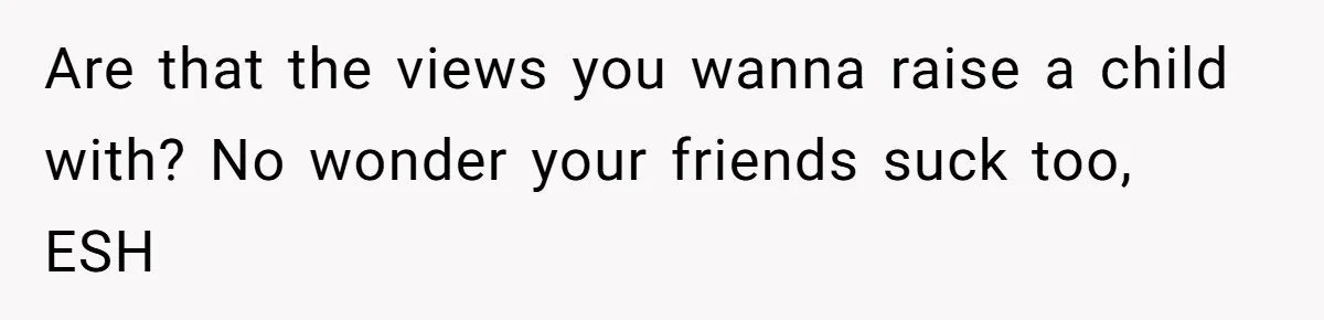 Are that the views you wanna raise a child with? No wonder your friends suck too, ESH