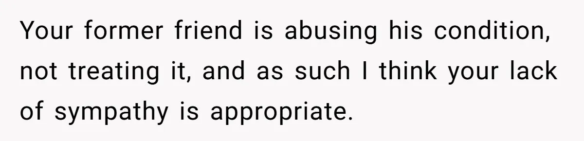 Your former friend is abusing his condition, not treating it, and as such I think your lack of sympathy is appropriate.
