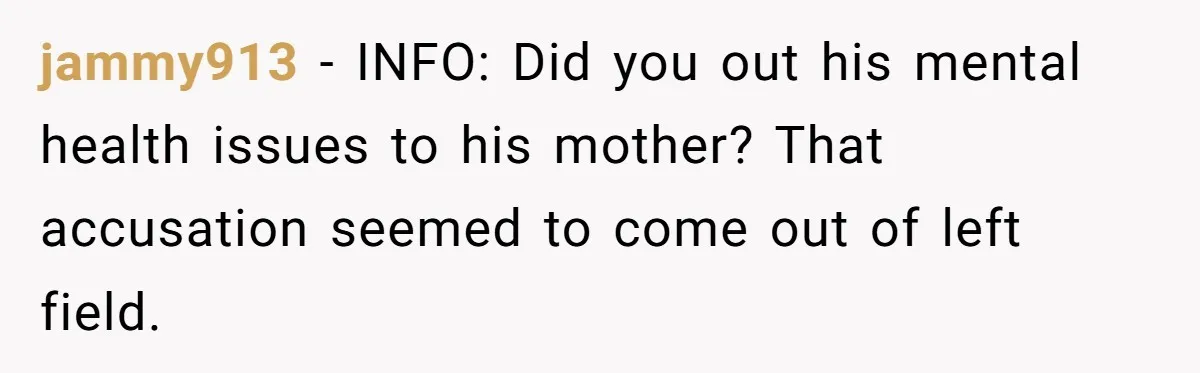 jammy913 − INFO: Did you out his mental health issues to his mother? That accusation seemed to come out of left field.