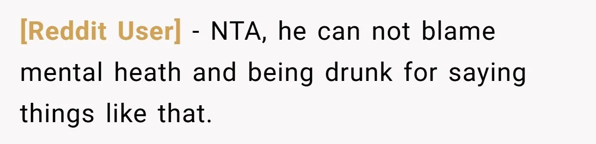 [Reddit User] − NTA, he can not blame mental heath and being drunk for saying things like that.