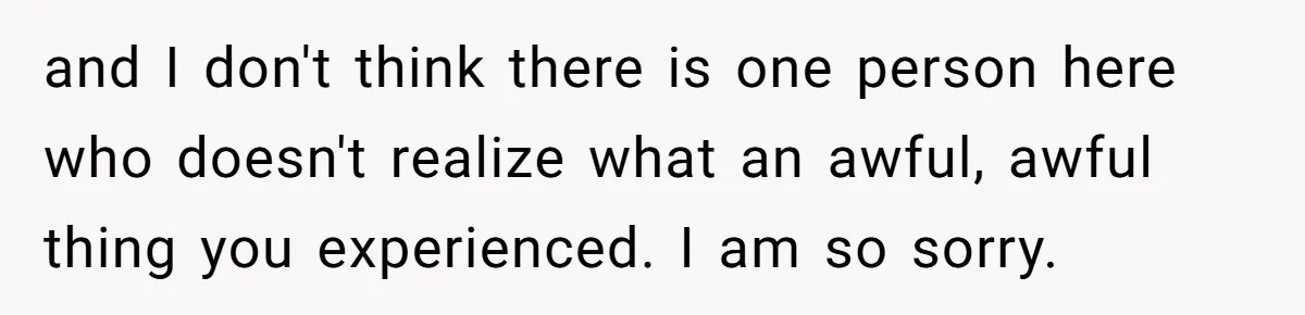 and I don't think there is one person here who doesn't realize what an awful, awful thing you experienced. I am so sorry.