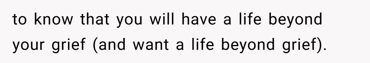 to know that you will have a life beyond your grief (and want a life beyond grief).