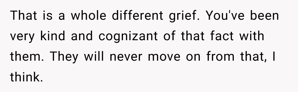 That is a whole different grief. You've been very kind and cognizant of that fact with them. They will never move on from that, I think.