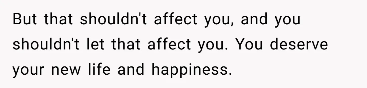 But that shouldn't affect you, and you shouldn't let that affect you. You deserve your new life and happiness.