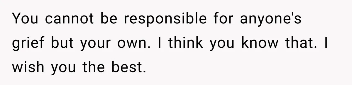 You cannot be responsible for anyone's grief but your own. I think you know that. I wish you the best.